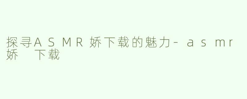 探寻ASMR娇下载的魅力-asmr娇 下载