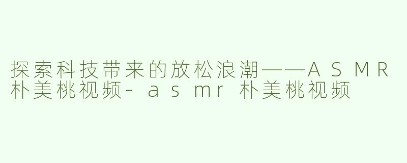 探索科技带来的放松浪潮——ASMR朴美桃视频