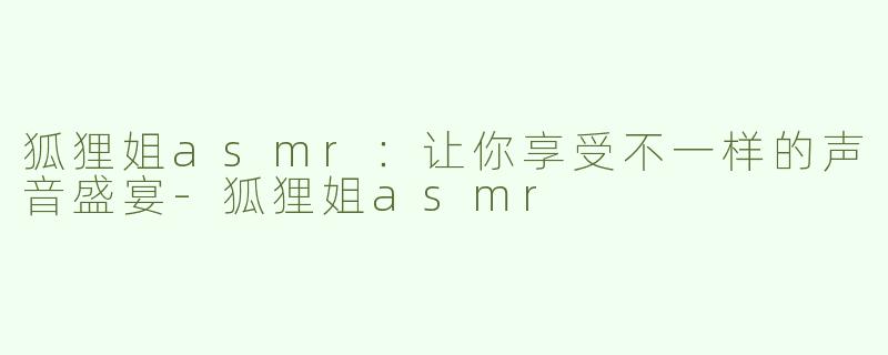 狐狸姐asmr：让你享受不一样的声音盛宴-狐狸姐asmr