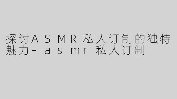 探讨ASMR私人订制的独特魅力-asmr私人订制