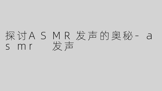 探讨ASMR发声的奥秘-asmr 发声
