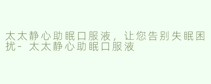 太太静心助眠口服液，让您告别失眠困扰-太太静心助眠口服液