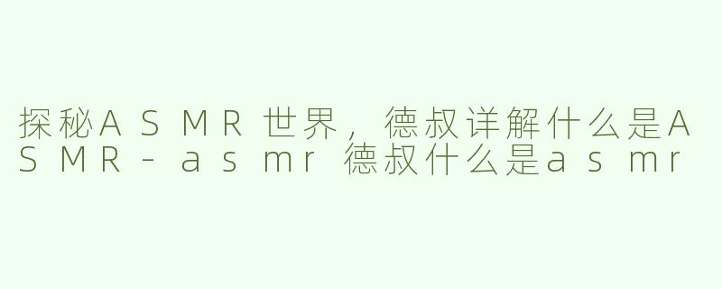 探秘ASMR世界，德叔详解什么是ASMR-asmr德叔什么是asmr