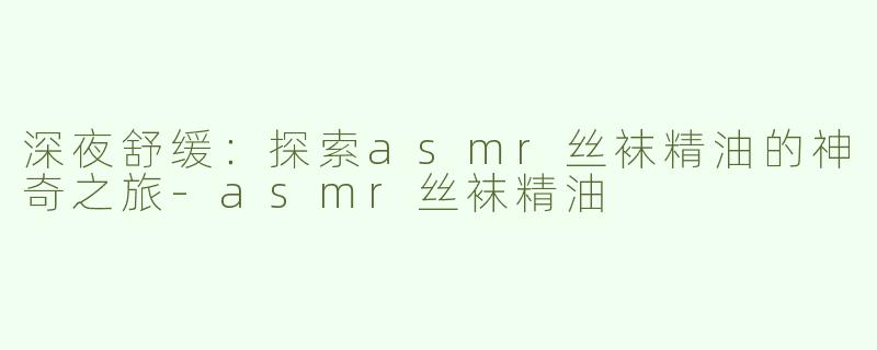 深夜舒缓：探索asmr丝袜精油的神奇之旅-asmr丝袜精油