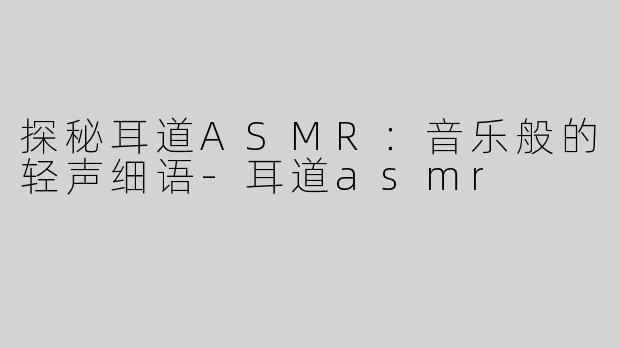 探秘耳道ASMR：音乐般的轻声细语-耳道asmr