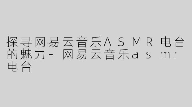 探寻网易云音乐ASMR电台的魅力-网易云音乐asmr电台