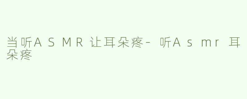 当听ASMR让耳朵疼-听Asmr耳朵疼