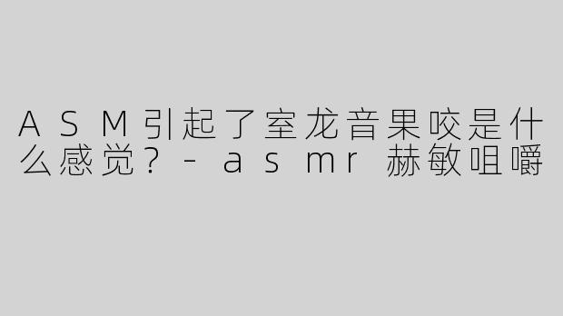 ASM引起了室龙音果咬是什么感觉？