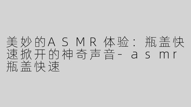 美妙的ASMR体验：瓶盖快速掀开的神奇声音-asmr瓶盖快速