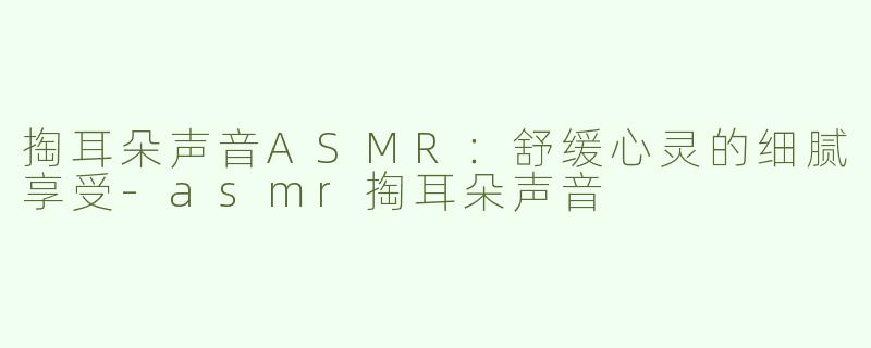掏耳朵声音ASMR：舒缓心灵的细腻享受-asmr掏耳朵声音