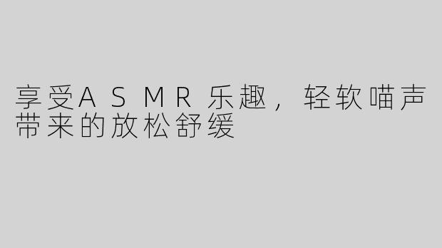 享受ASMR乐趣，轻软喵声带来的放松舒缓