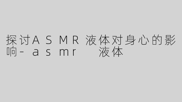 探讨ASMR液体对身心的影响-asmr 液体