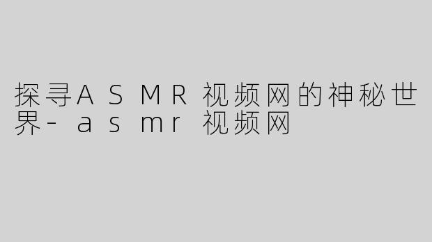 探寻ASMR视频网的神秘世界-asmr视频网