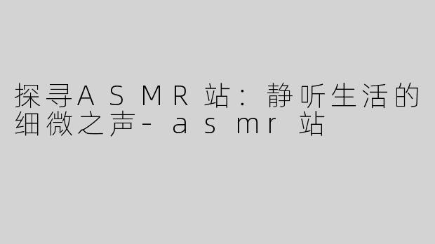 探寻ASMR站：静听生活的细微之声-asmr站