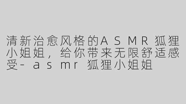 清新治愈风格的ASMR狐狸小姐姐，给你带来无限舒适感受-asmr狐狸小姐姐