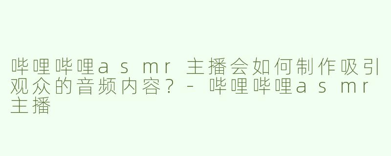 哔哩哔哩asmr主播会如何制作吸引观众的音频内容？