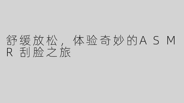 舒缓放松，体验奇妙的ASMR刮脸之旅