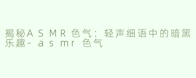 揭秘ASMR色气：轻声细语中的暗黑乐趣