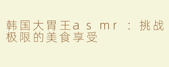韩国大胃王asmr：挑战极限的美食享受