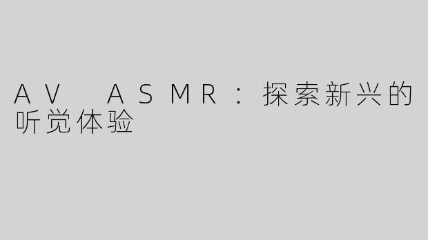 AV ASMR：探索新兴的听觉体验