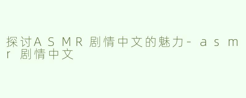 探讨ASMR剧情中文的魅力-asmr剧情中文