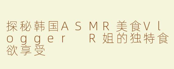 探秘韩国ASMR美食Vlogger R姐的独特食欲享受