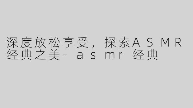 深度放松享受，探索ASMR经典之美