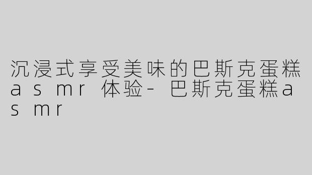 沉浸式享受美味的巴斯克蛋糕asmr体验-巴斯克蛋糕asmr