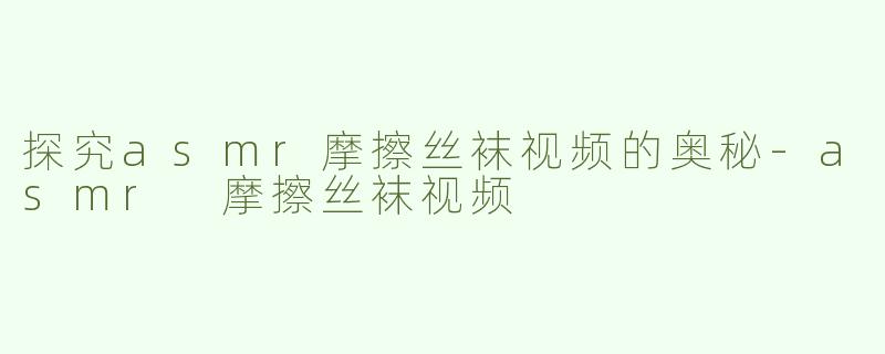探究asmr摩擦丝袜视频的奥秘-asmr 摩擦丝袜视频