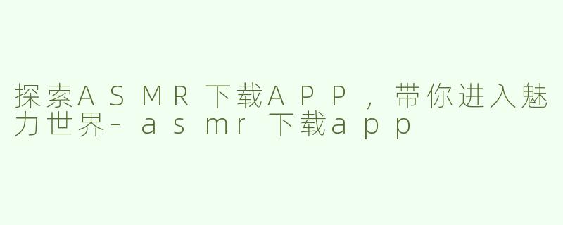 探索ASMR下载APP，带你进入魅力世界-asmr下载app
