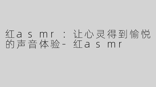 红asmr：让心灵得到愉悦的声音体验-红asmr