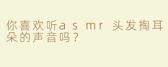 你喜欢听asmr头发掏耳朵的声音吗？