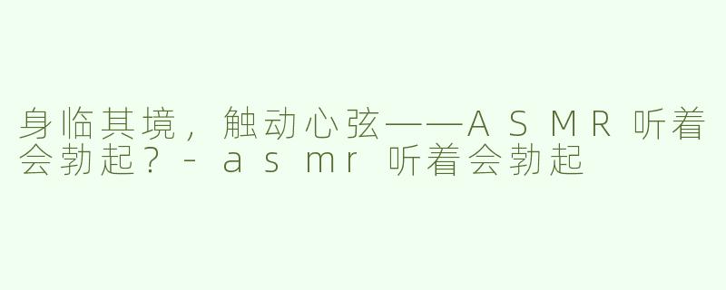 身临其境，触动心弦——ASMR听着会勃起？-asmr听着会勃起