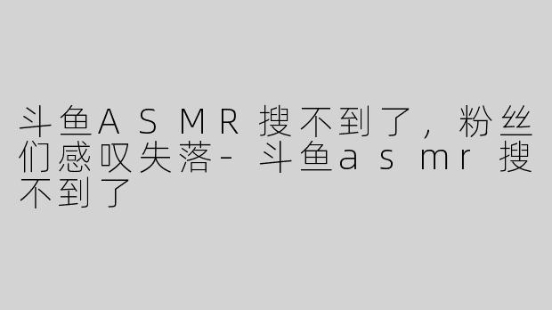 斗鱼ASMR搜不到了，粉丝们感叹失落-斗鱼asmr搜不到了