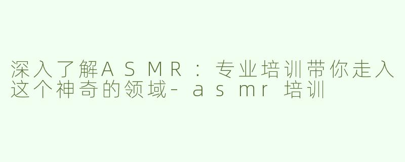 深入了解ASMR：专业培训带你走入这个神奇的领域-asmr培训