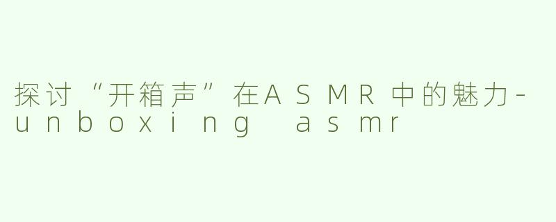 探讨“开箱声”在ASMR中的魅力-unboxing asmr
