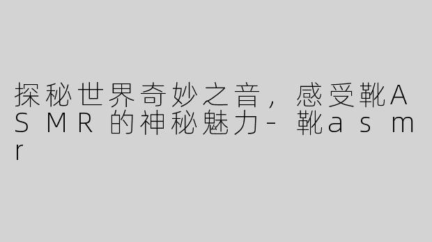 探秘世界奇妙之音，感受靴ASMR的神秘魅力-靴asmr