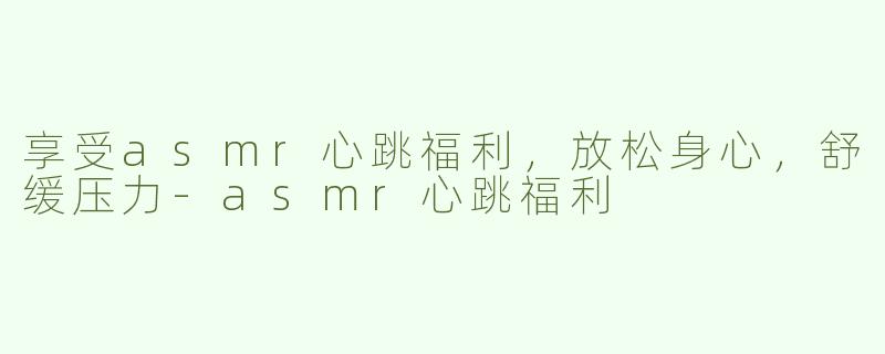 享受asmr心跳福利，放松身心，舒缓压力-asmr心跳福利