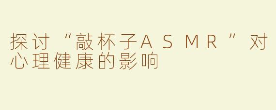 探讨“敲杯子ASMR”对心理健康的影响
