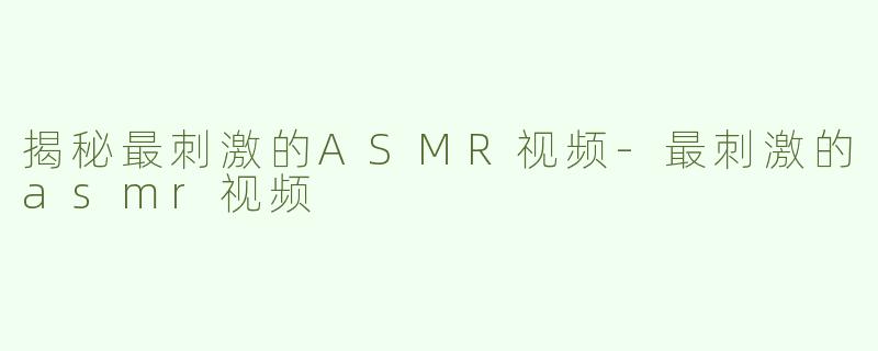 揭秘最刺激的ASMR视频-最刺激的asmr视频