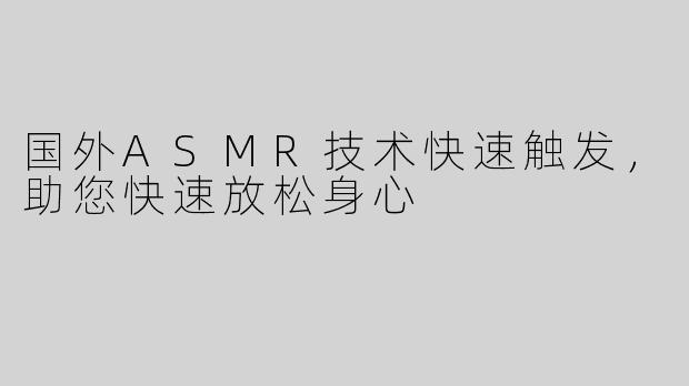 国外ASMR技术快速触发，助您快速放松身心