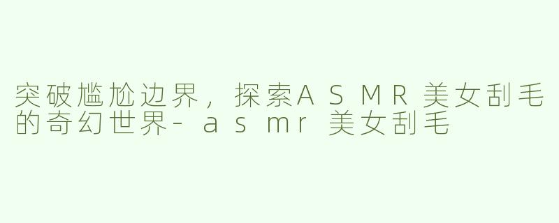突破尴尬边界，探索ASMR美女刮毛的奇幻世界-asmr美女刮毛