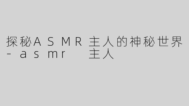 探秘ASMR主人的神秘世界-asmr 主人