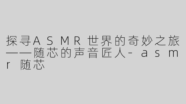 探寻ASMR世界的奇妙之旅——随芯的声音匠人-asmr随芯