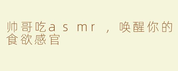 帅哥吃asmr，唤醒你的食欲感官