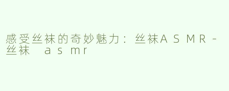 感受丝袜的奇妙魅力：丝袜ASMR-丝袜 asmr