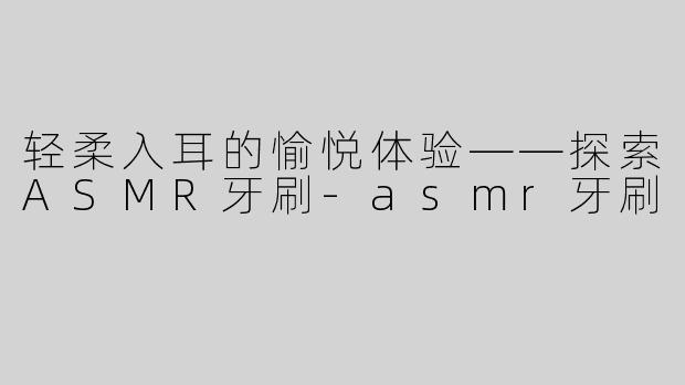 轻柔入耳的愉悦体验——探索ASMR牙刷