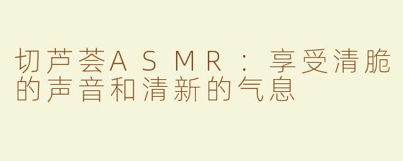 切芦荟ASMR：享受清脆的声音和清新的气息