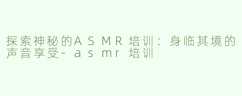 探索神秘的ASMR培训：身临其境的声音享受-asmr培训