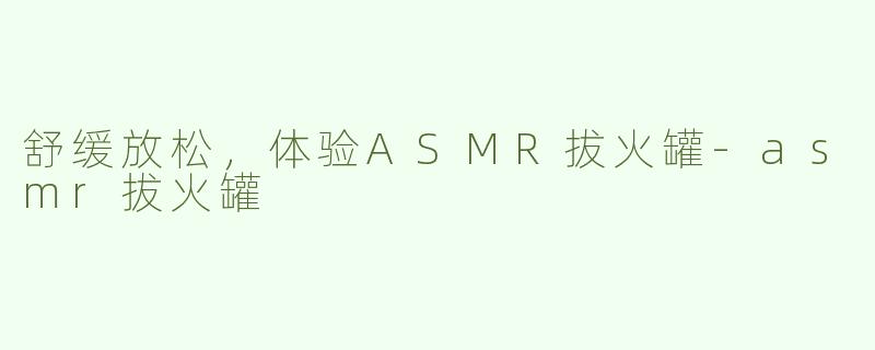 舒缓放松，体验ASMR拔火罐-asmr拔火罐
